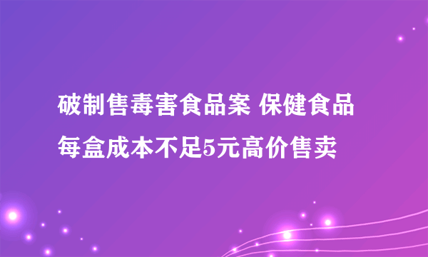 破制售毒害食品案 保健食品每盒成本不足5元高价售卖