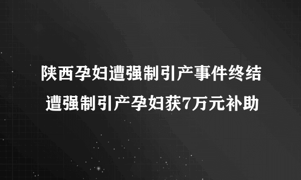 陕西孕妇遭强制引产事件终结 遭强制引产孕妇获7万元补助