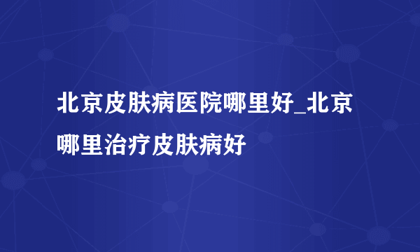 北京皮肤病医院哪里好_北京哪里治疗皮肤病好