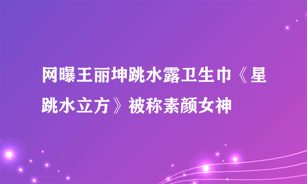 网曝王丽坤跳水露卫生巾《星跳水立方》被称素颜女神