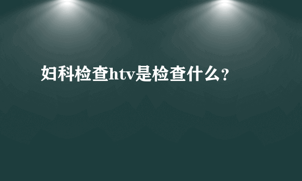 妇科检查htv是检查什么？