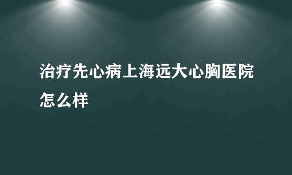 治疗先心病上海远大心胸医院怎么样