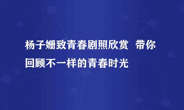 杨子姗致青春剧照欣赏  带你回顾不一样的青春时光