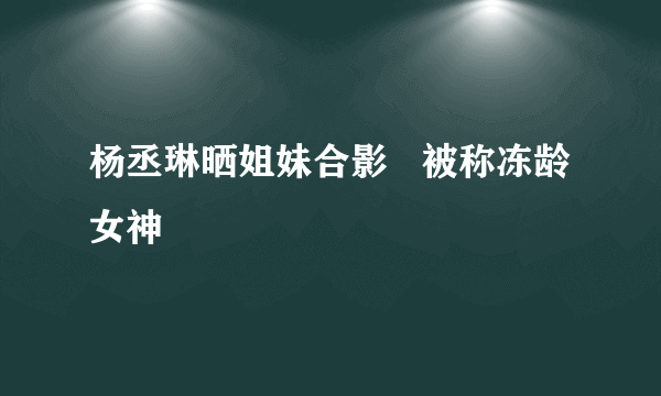 杨丞琳晒姐妹合影   被称冻龄女神