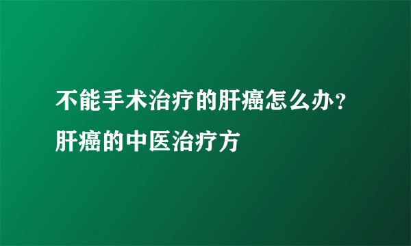 不能手术治疗的肝癌怎么办？肝癌的中医治疗方