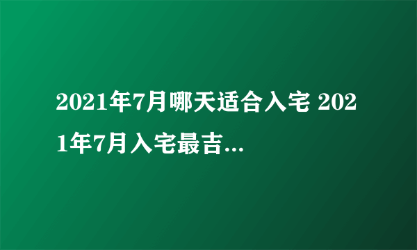 2021年7月哪天适合入宅 2021年7月入宅最吉利好日子一览表