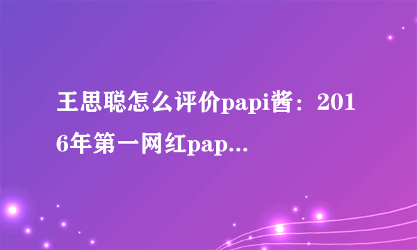 王思聪怎么评价papi酱：2016年第一网红papi酱现状