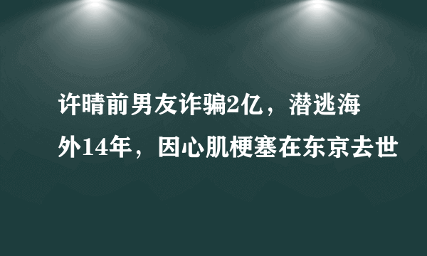 许晴前男友诈骗2亿，潜逃海外14年，因心肌梗塞在东京去世