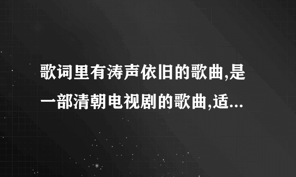 歌词里有涛声依旧的歌曲,是一部清朝电视剧的歌曲,适个女的唱的,不是毛宁的涛声依旧，也不是前辈写的歌