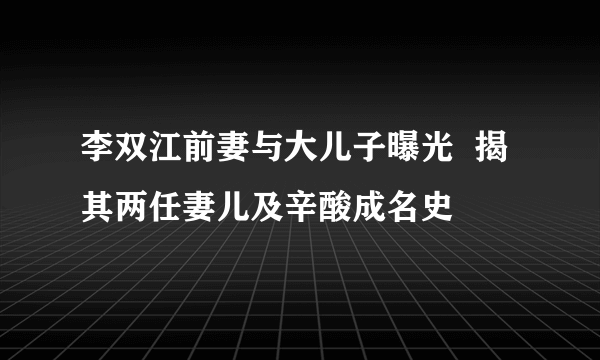 李双江前妻与大儿子曝光  揭其两任妻儿及辛酸成名史