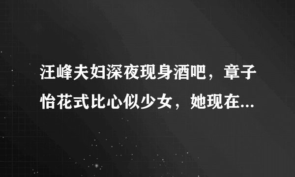 汪峰夫妇深夜现身酒吧，章子怡花式比心似少女，她现在的状态怎么样？