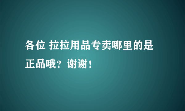 各位 拉拉用品专卖哪里的是正品哦？谢谢！