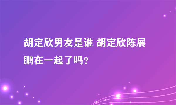 胡定欣男友是谁 胡定欣陈展鹏在一起了吗？