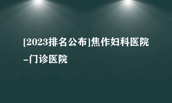 [2023排名公布]焦作妇科医院-门诊医院