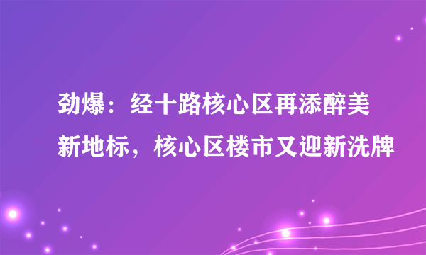 劲爆：经十路核心区再添醉美新地标，核心区楼市又迎新洗牌