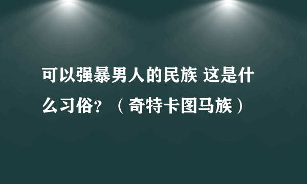 可以强暴男人的民族 这是什么习俗？（奇特卡图马族）