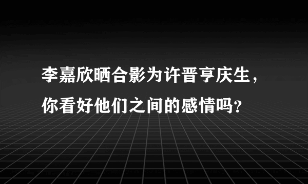 李嘉欣晒合影为许晋亨庆生，你看好他们之间的感情吗？