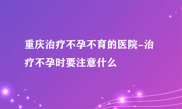 重庆治疗不孕不育的医院-治疗不孕时要注意什么