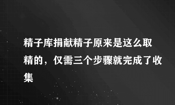 精子库捐献精子原来是这么取精的，仅需三个步骤就完成了收集