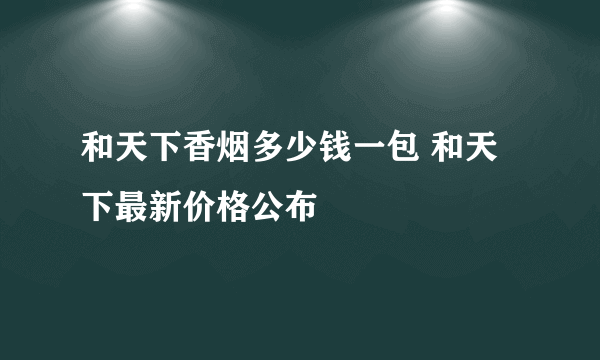 和天下香烟多少钱一包 和天下最新价格公布