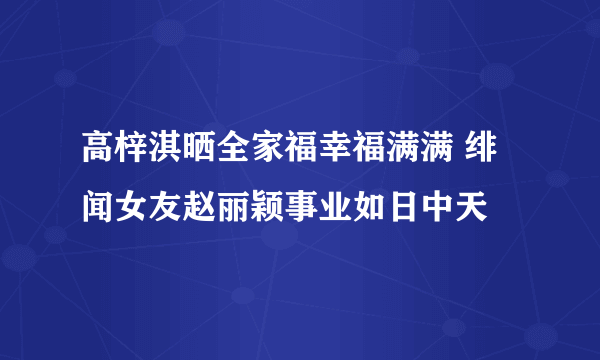 高梓淇晒全家福幸福满满 绯闻女友赵丽颖事业如日中天