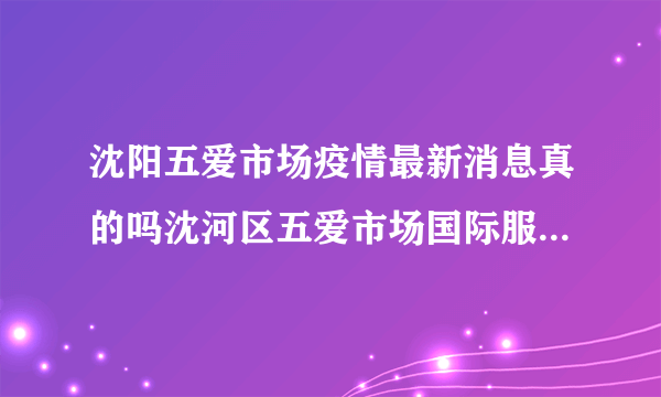 沈阳五爱市场疫情最新消息真的吗沈河区五爱市场国际服装城有疫情吗_知性