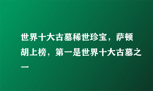 世界十大古墓稀世珍宝，萨顿胡上榜，第一是世界十大古墓之一