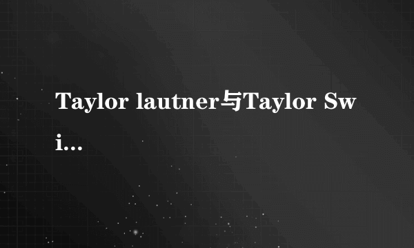 Taylor lautner与Taylor Swift真的在一起过?