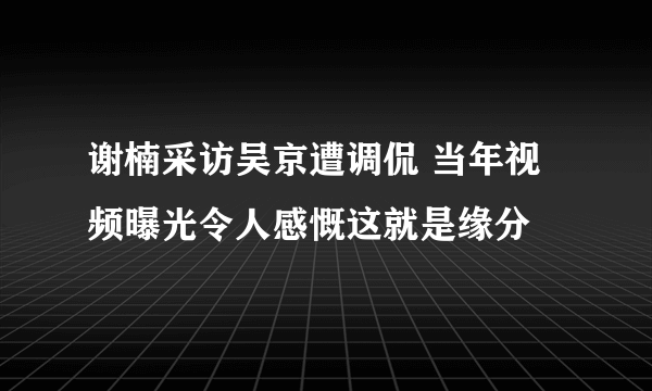 谢楠采访吴京遭调侃 当年视频曝光令人感慨这就是缘分