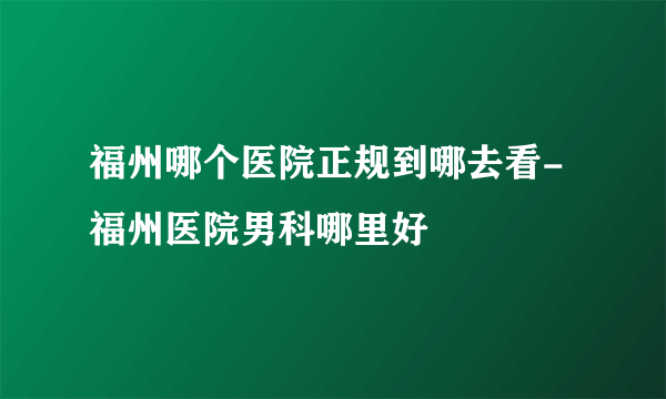 福州哪个医院正规到哪去看-福州医院男科哪里好