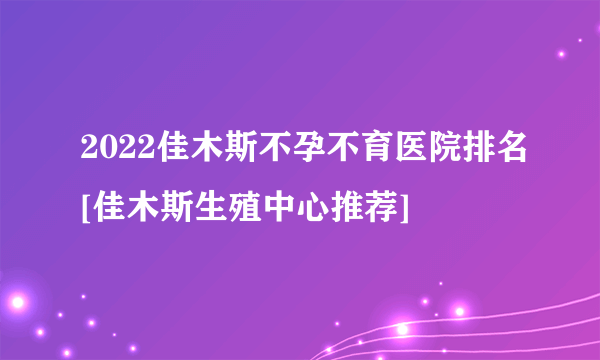 2022佳木斯不孕不育医院排名[佳木斯生殖中心推荐]