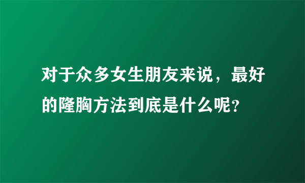 对于众多女生朋友来说，最好的隆胸方法到底是什么呢？