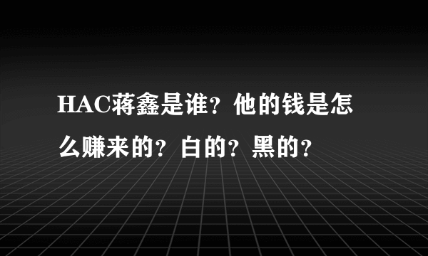 HAC蒋鑫是谁？他的钱是怎么赚来的？白的？黑的？