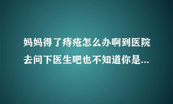 妈妈得了痔疮怎么办啊到医院去问下医生吧也不知道你是个什么情况