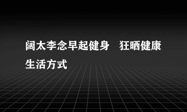 阔太李念早起健身   狂晒健康生活方式