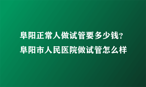 阜阳正常人做试管要多少钱？阜阳市人民医院做试管怎么样