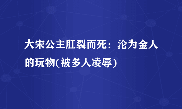 大宋公主肛裂而死：沦为金人的玩物(被多人凌辱)