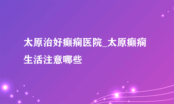 太原治好癫痫医院_太原癫痫生活注意哪些