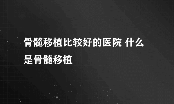 骨髓移植比较好的医院 什么是骨髓移植