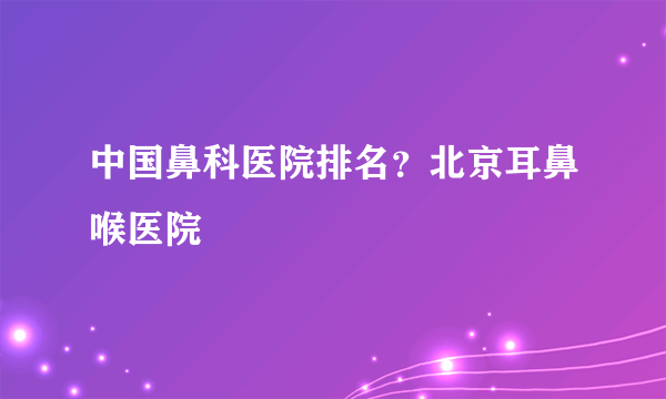 中国鼻科医院排名？北京耳鼻喉医院