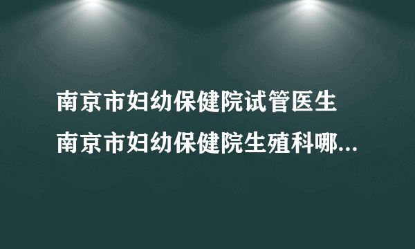 南京市妇幼保健院试管医生 南京市妇幼保健院生殖科哪个医生好