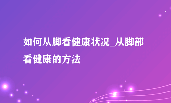 如何从脚看健康状况_从脚部看健康的方法