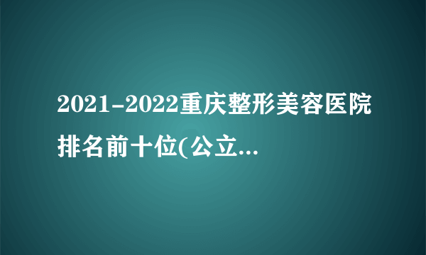 2021-2022重庆整形美容医院排名前十位(公立版)_价格表(价目表)