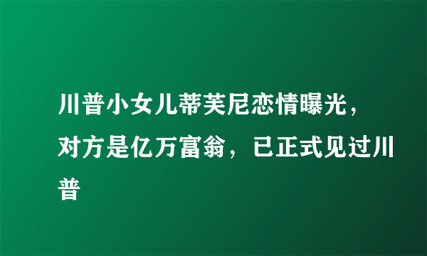 川普小女儿蒂芙尼恋情曝光，对方是亿万富翁，已正式见过川普