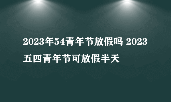 2023年54青年节放假吗 2023五四青年节可放假半天