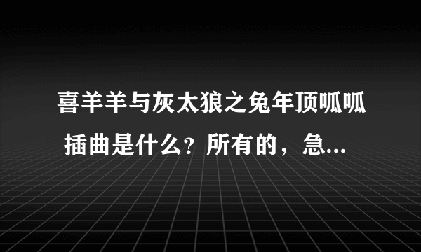 喜羊羊与灰太狼之兔年顶呱呱 插曲是什么？所有的，急啊！！1