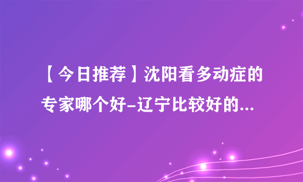 【今日推荐】沈阳看多动症的专家哪个好-辽宁比较好的儿科医院