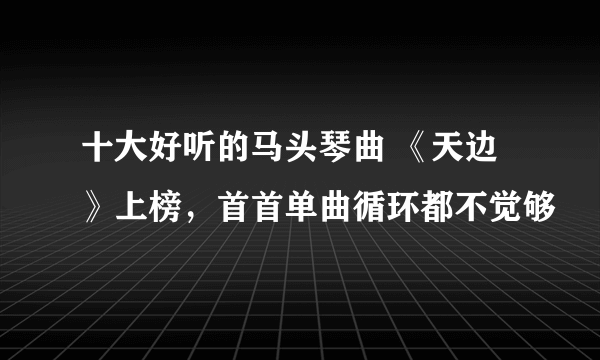 十大好听的马头琴曲 《天边》上榜，首首单曲循环都不觉够