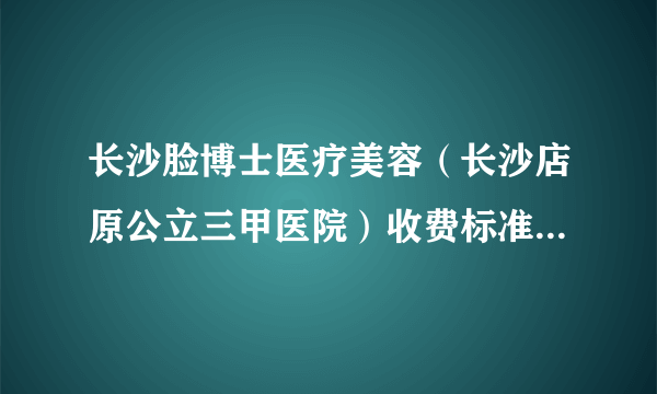 长沙脸博士医疗美容（长沙店原公立三甲医院）收费标准2020较新发布