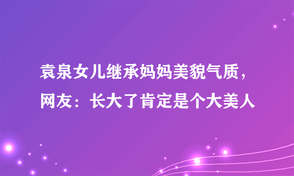 袁泉女儿继承妈妈美貌气质，网友：长大了肯定是个大美人